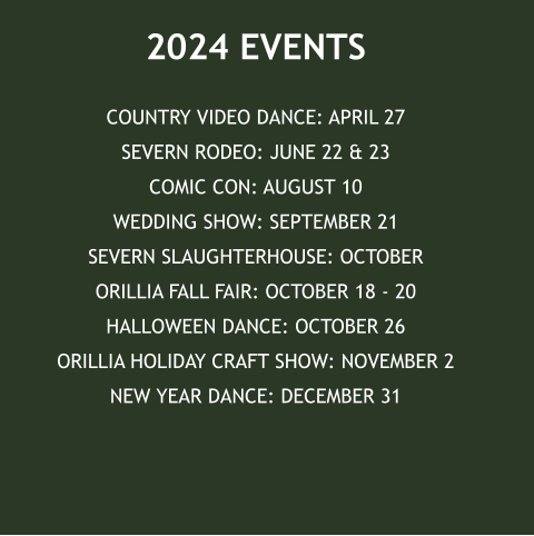 2024 EVENTS COUNTRY VIDEO DANCE: APRIL 27SEVERN RODEO: JUNE 22 & 23COMIC CON: AUGUST 10WEDDING SHOW: SEPTEMBER 21SEVERN SLAUGHTERHOUSE: OCTOBERORILLIA FALL FAIR: OCTOBER 18 - 20HALLOWEEN DANCE: OCTOBER 26ORILLIA HOLIDAY CRAFT SHOW: NOVEMBER 2NEW YEAR DANCE: DECEMBER 31