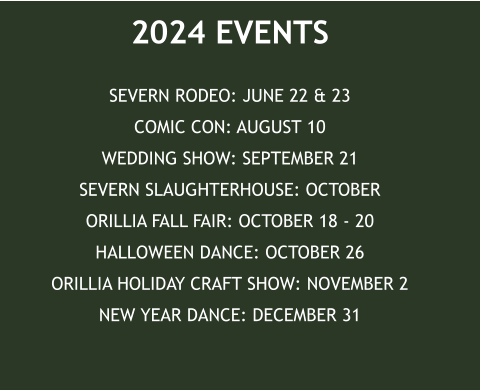 2024 EVENTS SEVERN RODEO: JUNE 22 & 23COMIC CON: AUGUST 10WEDDING SHOW: SEPTEMBER 21SEVERN SLAUGHTERHOUSE: OCTOBERORILLIA FALL FAIR: OCTOBER 18 - 20HALLOWEEN DANCE: OCTOBER 26ORILLIA HOLIDAY CRAFT SHOW: NOVEMBER 2NEW YEAR DANCE: DECEMBER 31