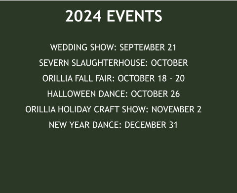 2024 EVENTS WEDDING SHOW: SEPTEMBER 21SEVERN SLAUGHTERHOUSE: OCTOBERORILLIA FALL FAIR: OCTOBER 18 - 20HALLOWEEN DANCE: OCTOBER 26ORILLIA HOLIDAY CRAFT SHOW: NOVEMBER 2NEW YEAR DANCE: DECEMBER 31